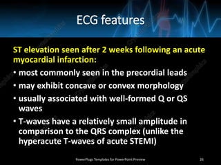 ECG features
ST elevation seen after 2 weeks following an acute
myocardial infarction:
• most commonly seen in the precordial leads
• may exhibit concave or convex morphology
• usually associated with well-formed Q or QS
waves
• T-waves have a relatively small amplitude in
comparison to the QRS complex (unlike the
hyperacute T-waves of acute STEMI)
PowerPlugs Templates for PowerPoint Preview 26
 