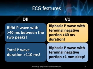 ECG features
DII
Bifid P wave with
>40 ms between the
two peaks!
Total P wave
duration >110 ms!
V1
Biphasic P wave with
terminal negative
portion >40 ms
duration!
Biphasic P wave with
terminal negative
portion >1 mm deep!
PowerPlugs Templates for PowerPoint Preview 4
 