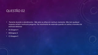 QUESTÃO 02
• Paciente durante o atendimento : Não abre os olhos em nenhum momento. Não tem qualquer
resposta verbal a nenhuma pergunta. Faz movimento de extensão quando se realiza a manobra de
estímulo doloroso
• A) Glasgow 4
• B)Glasgow 6
• C) Glasgow 3
 