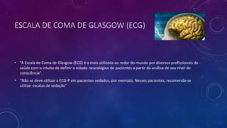 ESCALA DE COMA DE GLASGOW (ECG)
• “A Escala de Coma de Glasgow (ECG) é a mais utilizada ao redor do mundo por diversos profissionais da
saúde com o intuito de definir o estado neurológico de pacientes a partir da análise de seu nível de
consciência”.
• “Não se deve utilizar a ECG-P em pacientes sedados, por exemplo. Nesses pacientes, recomenda-se
utilizar escalas de sedação”
 