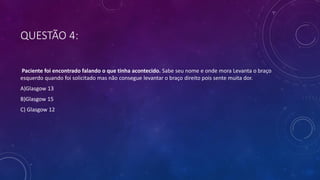 QUESTÃO 4:
Paciente foi encontrado falando o que tinha acontecido. Sabe seu nome e onde mora Levanta o braço
esquerdo quando foi solicitado mas não consegue levantar o braço direito pois sente muita dor.
A)Glasgow 13
B)Glasgow 15
C) Glasgow 12
 