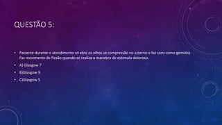 QUESTÃO 5:
• Paciente durante o atendimento só abre os olhos se compressão no esterno e faz sons como gemidos
Faz movimento de flexão quando se realiza a manobra de estímulo doloroso.
• A) Glasgow 7
• B)Glasgow 9
• C)Glasgow 5
 