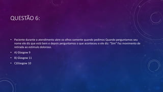 QUESTÃO 6:
• Paciente durante o atendimento abre os olhos somente quando pedimos Quando perguntamos seu
nome ele diz que está bem e depois perguntamos o que aconteceu e ele diz: “Sim” Faz movimento de
retirada ao estímulo doloroso.
• A) Glasgow 9
• B) Glasgow 11
• C)Glasgow 10
 