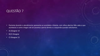 QUESTÃO 7
• Paciente durante o atendimento apresenta-se acordado e falante, com olhos abertos Não sabe o que
aconteceu e como chegou até ali Levanta a perna direita e a esquerda quando solicitamos.
• A) Glasgow 14
• B)15 Glasgow
• C) Glasgow 13
 