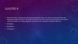 QUESTÃO 8
• Paciente durante o atendimento não apresenta abertura ocular com nenhum estímulo Paciente não
responde às perguntas feitas e não mostra nenhum barulho com a boca Quando pedimos para levantar
a mão não levanta, nem esboça qualquer movimento com a manobra de estímulo doloroso.
• A) Glasgow
• B) Glasgow 1
• C) Glasgow 3
 