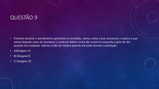 QUESTÃO 9
• Paciente durante o atendimento apresenta-se acordado, alerta, conta o que aconteceu e explica o que
estava fazendo antes de acontecer o acidente Refere muita dor na perna esquerda e grita de dor
quando ela é palpada. Aperta a mão do médico quando ele pede durante a avaliação.
• A)Glasgow 15
• B) Glasgow12
• C) Glasgow 10
 