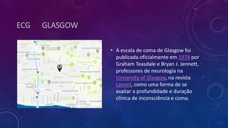 ECG GLASGOW
• A escala de coma de Glasgow foi
publicada oficialmente em 1974 por
Graham Teasdale e Bryan J. Jennett,
professores de neurologia na
University of Glasgow, na revista
Lancet, como uma forma de se
avaliar a profundidade e duração
clínica de inconsciência e coma.
 
