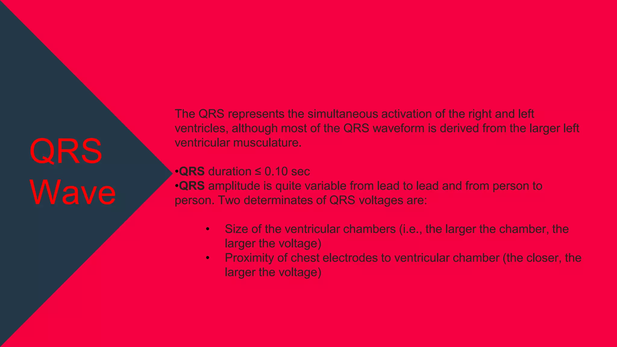 The QRS represents the simultaneous activation of the right and left
ventricles, although most of the QRS waveform is derived from the larger left
ventricular musculature.
•QRS duration ≤ 0.10 sec
•QRS amplitude is quite variable from lead to lead and from person to
person. Two determinates of QRS voltages are:
• Size of the ventricular chambers (i.e., the larger the chamber, the
larger the voltage)
• Proximity of chest electrodes to ventricular chamber (the closer, the
larger the voltage)
QRS
Wave
 
