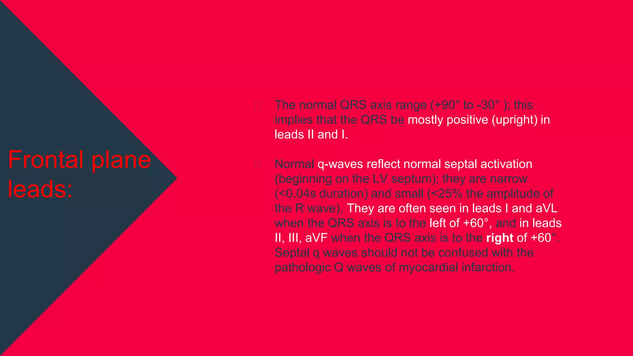 ⏷ The normal QRS axis range (+90° to -30° ); this
implies that the QRS be mostly positive (upright) in
leads II and I.
⏷ Normal q-waves reflect normal septal activation
(beginning on the LV septum); they are narrow
(<0.04s duration) and small (<25% the amplitude of
the R wave). They are often seen in leads I and aVL
when the QRS axis is to the left of +60°, and in leads
II, III, aVF when the QRS axis is to the right of +60°.
Septal q waves should not be confused with the
pathologic Q waves of myocardial infarction.
Frontal plane
leads:
 