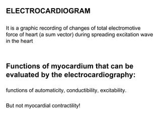 ELECTROCARDIOGRAM   It is a graphic recording of changes of total electromotive force of heart (a sum vector) during spreading excitation wave in the heart Functions of myocardium that can be evaluated by the electrocardiography : functions of automaticity, conductibility, excitability. But not myocardial contractility! 