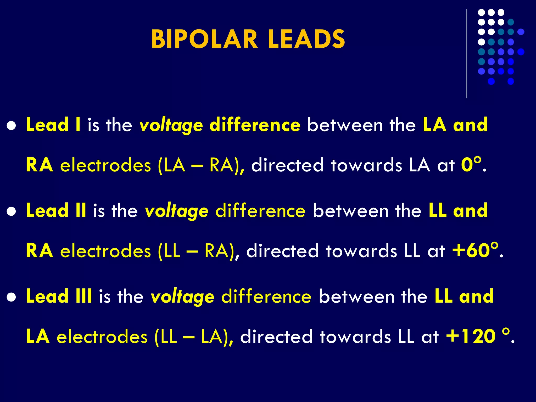 BIPOLAR LEADS
 Lead I is the voltage difference between the LA and
RA electrodes (LA – RA), directed towards LA at 0.
 Lead II is the voltage difference between the LL and
RA electrodes (LL – RA), directed towards LL at +60.
 Lead III is the voltage difference between the LL and
LA electrodes (LL – LA), directed towards LL at +120 .
 