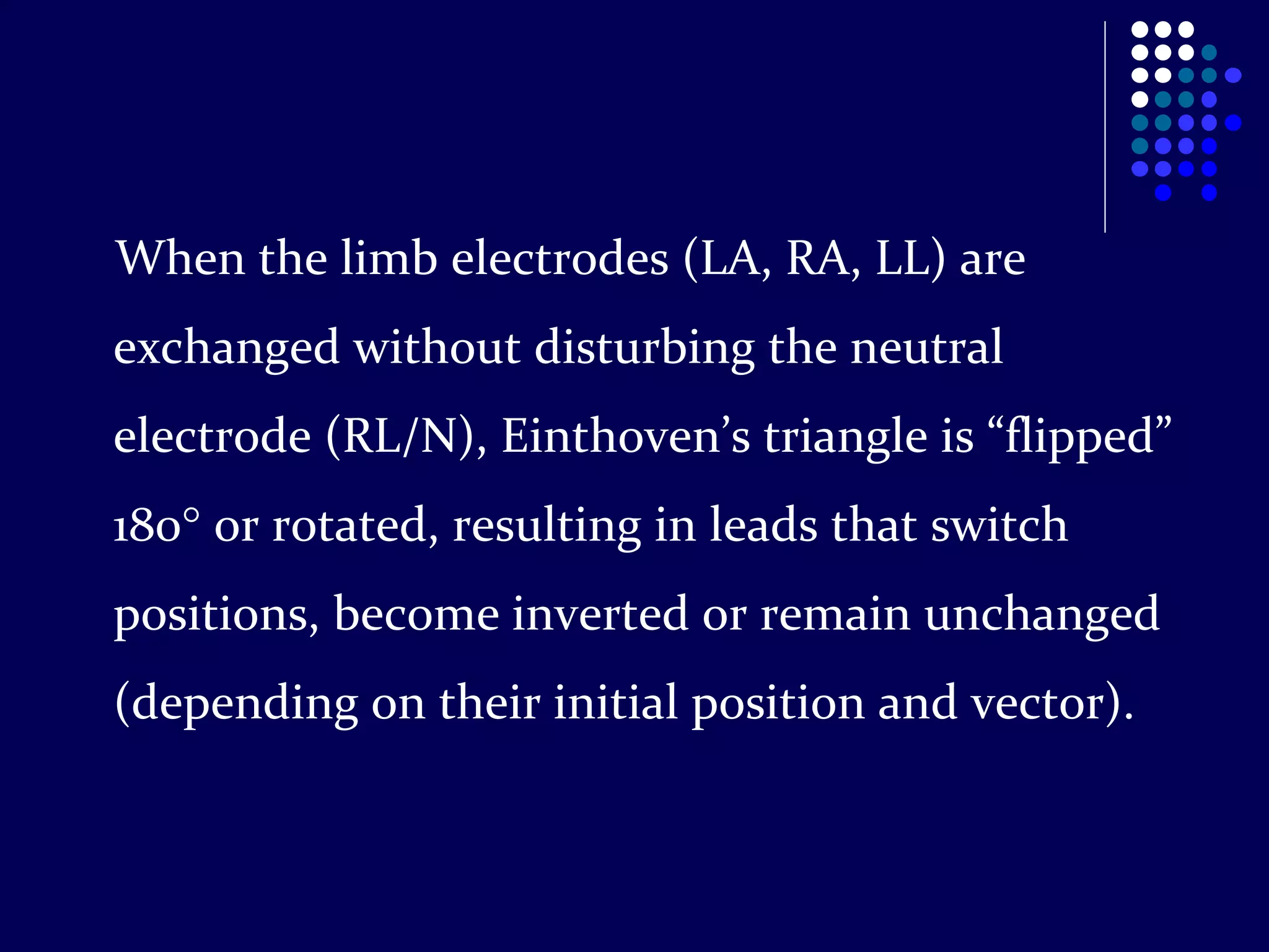 When the limb electrodes (LA, RA, LL) are
exchanged without disturbing the neutral
electrode (RL/N), Einthoven’s triangle is “flipped”
180 or rotated, resulting in leads that switch
positions, become inverted or remain unchanged
(depending on their initial position and vector).
 