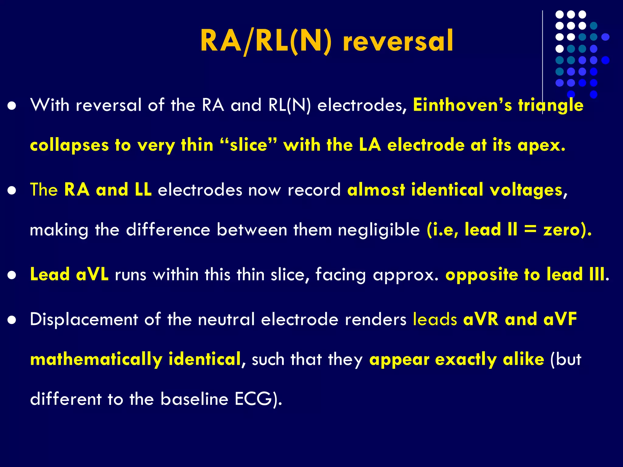 RA/RL(N) reversal
 With reversal of the RA and RL(N) electrodes, Einthoven’s triangle
collapses to very thin “slice” with the LA electrode at its apex.
 The RA and LL electrodes now record almost identical voltages,
making the difference between them negligible (i.e, lead II = zero).
 Lead aVL runs within this thin slice, facing approx. opposite to lead III.
 Displacement of the neutral electrode renders leads aVR and aVF
mathematically identical, such that they appear exactly alike (but
different to the baseline ECG).
 