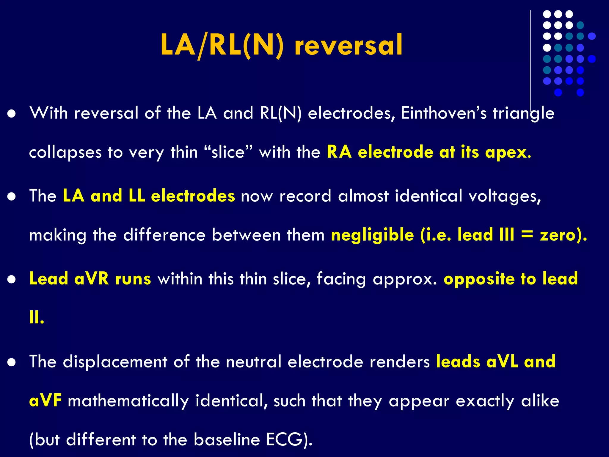 LA/RL(N) reversal
 With reversal of the LA and RL(N) electrodes, Einthoven’s triangle
collapses to very thin “slice” with the RA electrode at its apex.
 The LA and LL electrodes now record almost identical voltages,
making the difference between them negligible (i.e. lead III = zero).
 Lead aVR runs within this thin slice, facing approx. opposite to lead
II.
 The displacement of the neutral electrode renders leads aVL and
aVF mathematically identical, such that they appear exactly alike
(but different to the baseline ECG).
 