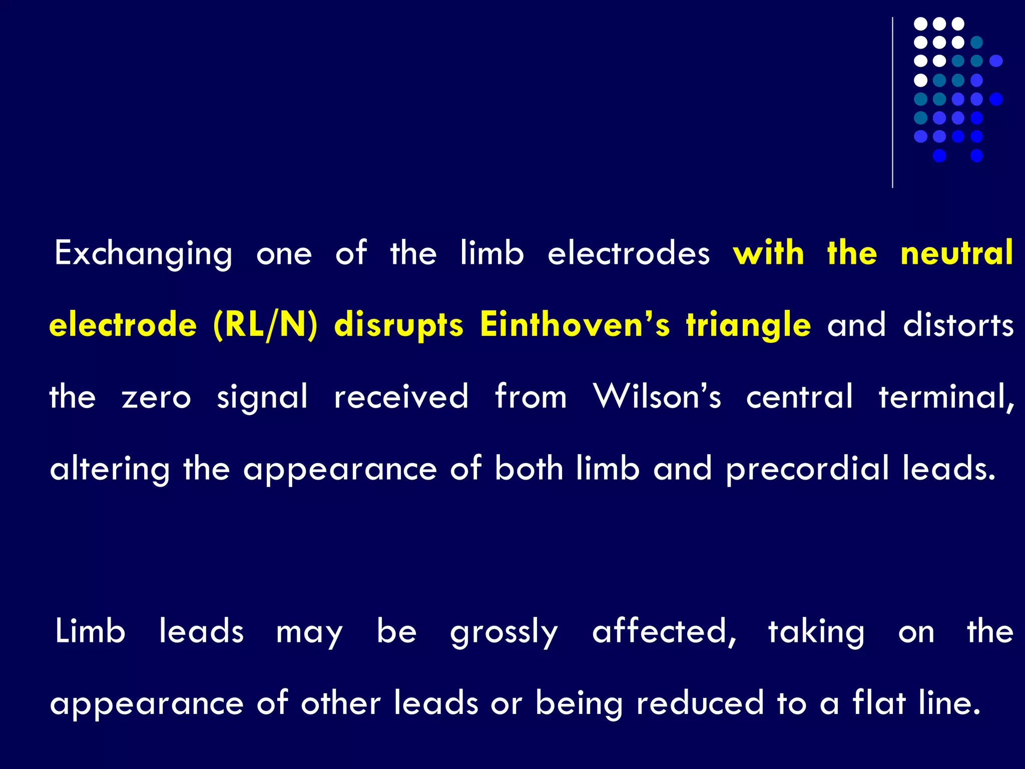 Exchanging one of the limb electrodes with the neutral
electrode (RL/N) disrupts Einthoven’s triangle and distorts
the zero signal received from Wilson’s central terminal,
altering the appearance of both limb and precordial leads.
Limb leads may be grossly affected, taking on the
appearance of other leads or being reduced to a flat line.
 