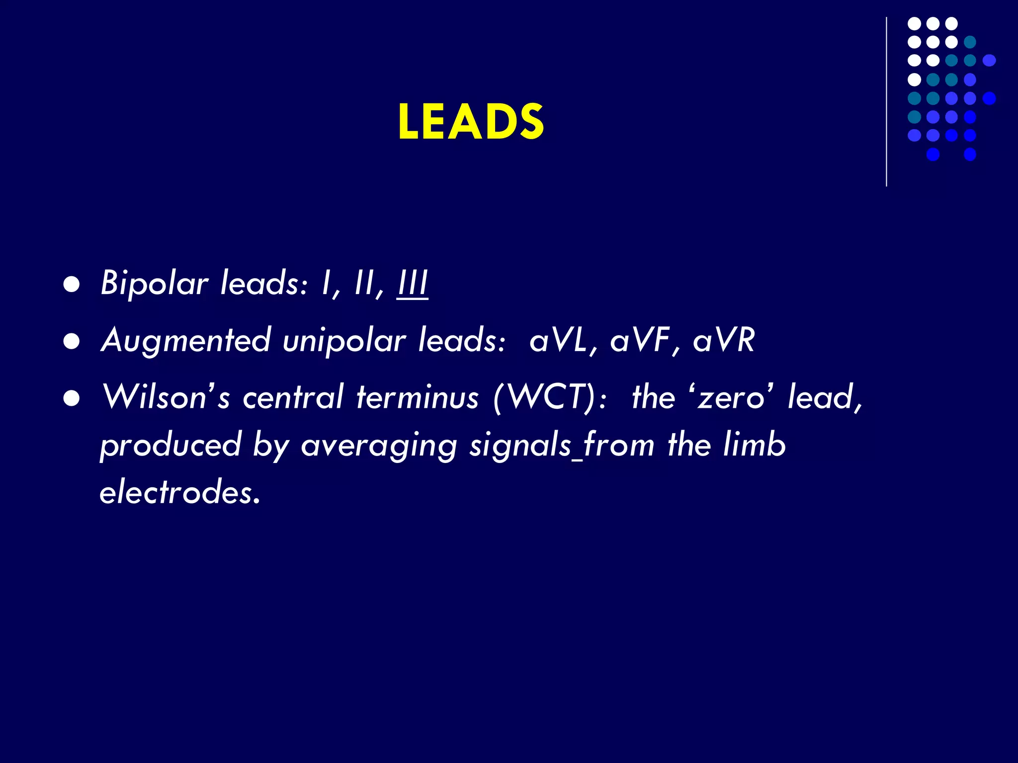 LEADS
 Bipolar leads: I, II, III
 Augmented unipolar leads: aVL, aVF, aVR
 Wilson’s central terminus (WCT): the ‘zero’ lead,
produced by averaging signals from the limb
electrodes.
 