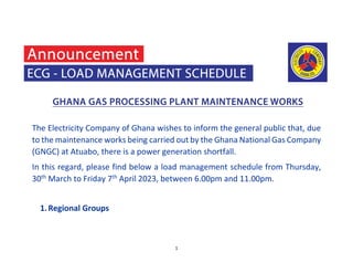 1
The Electricity Company of Ghana wishes to inform the general public that, due
to the maintenance works being carried out by the Ghana National Gas Company
(GNGC) at Atuabo, there is a power generation shortfall.
In this regard, please find below a load management schedule from Thursday,
30th
March to Friday 7th
April 2023, between 6.00pm and 11.00pm.
1.Regional Groups
 