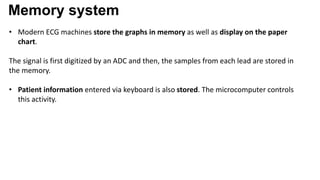 Memory system
• Modern ECG machines store the graphs in memory as well as display on the paper
chart.
The signal is first digitized by an ADC and then, the samples from each lead are stored in
the memory.
• Patient information entered via keyboard is also stored. The microcomputer controls
this activity.
 