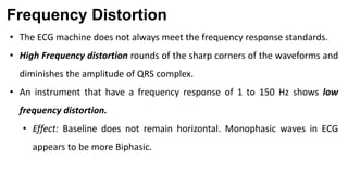 Frequency Distortion
• The ECG machine does not always meet the frequency response standards.
• High Frequency distortion rounds of the sharp corners of the waveforms and
diminishes the amplitude of QRS complex.
• An instrument that have a frequency response of 1 to 150 Hz shows low
frequency distortion.
• Effect: Baseline does not remain horizontal. Monophasic waves in ECG
appears to be more Biphasic.
 