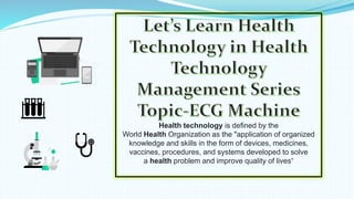 Health technology is defined by the
World Health Organization as the "application of organized
knowledge and skills in the form of devices, medicines,
vaccines, procedures, and systems developed to solve
a health problem and improve quality of lives“
 