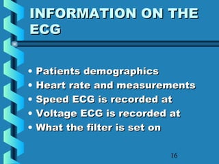 16
INFORMATION ON THEINFORMATION ON THE
ECGECG
• Patients demographicsPatients demographics
• Heart rate and measurementsHeart rate and measurements
• Speed ECG is recorded atSpeed ECG is recorded at
• Voltage ECG is recorded atVoltage ECG is recorded at
• What the filter is set onWhat the filter is set on
 
