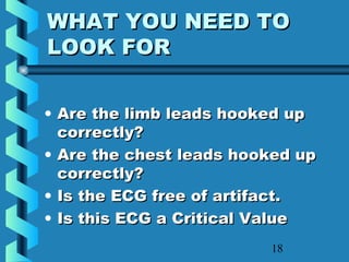 18
WHAT YOU NEED TOWHAT YOU NEED TO
LOOK FORLOOK FOR
• Are the limb leads hooked upAre the limb leads hooked up
correctly?correctly?
• Are the chest leads hooked upAre the chest leads hooked up
correctly?correctly?
• Is the ECG free of artifact.Is the ECG free of artifact.
• Is this ECG a Critical ValueIs this ECG a Critical Value
 