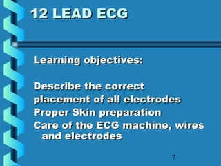 7
12 LEAD ECG12 LEAD ECG
Learning objectives:Learning objectives:
Describe the correctDescribe the correct
placement of all electrodesplacement of all electrodes
Proper Skin preparationProper Skin preparation
Care of the ECG machine, wiresCare of the ECG machine, wires
and electrodesand electrodes
 