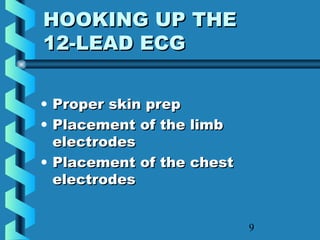 9
HOOKING UP THEHOOKING UP THE
12-LEAD ECG12-LEAD ECG
• Proper skin prepProper skin prep
• Placement of the limbPlacement of the limb
electrodeselectrodes
• Placement of the chestPlacement of the chest
electrodeselectrodes
 