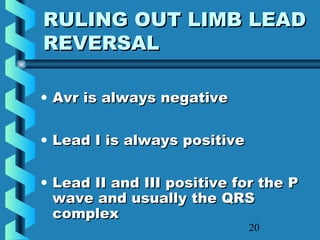 20
RULING OUT LIMB LEADRULING OUT LIMB LEAD
REVERSALREVERSAL
• Avr is always negativeAvr is always negative
• Lead I is always positiveLead I is always positive
• Lead II and III positive for the PLead II and III positive for the P
wave and usually the QRSwave and usually the QRS
complexcomplex
 