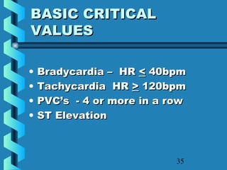 35
BASIC CRITICALBASIC CRITICAL
VALUESVALUES
• Bradycardia – HRBradycardia – HR << 40bpm40bpm
• Tachycardia HRTachycardia HR >> 120bpm120bpm
• PVC’s - 4 or more in a rowPVC’s - 4 or more in a row
• ST ElevationST Elevation
 