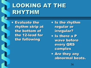 36
LOOKING AT THELOOKING AT THE
RHYTHMRHYTHM
• Evaluate theEvaluate the
rhythm strip atrhythm strip at
the bottom ofthe bottom of
the 12-lead forthe 12-lead for
the followingthe following
• Is the rhythmIs the rhythm
regular orregular or
irregular?irregular?
• Is there a PIs there a P
wave beforewave before
every QRSevery QRS
complexcomplex
• Are they anyAre they any
abnormal beats.abnormal beats.
 