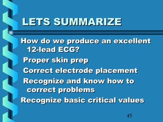 45
LETS SUMMARIZELETS SUMMARIZE
How do we produce an excellentHow do we produce an excellent
12-lead ECG?12-lead ECG?
Proper skin prepProper skin prep
Correct electrode placementCorrect electrode placement
Recognize and know how toRecognize and know how to
correct problemscorrect problems
Recognize basic critical valuesRecognize basic critical values
 