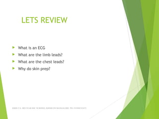 LETS REVIEW
 What is an ECG
 What are the limb leads?
 What are the chest leads?
 Why do skin prep?
JERIN.T.S, 3RD YEAR BSC NURSING, KRSMCON MANGALORE. PH:+919496743672
 