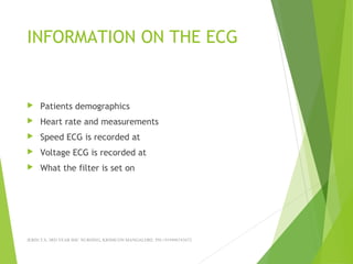 INFORMATION ON THE ECG
 Patients demographics
 Heart rate and measurements
 Speed ECG is recorded at
 Voltage ECG is recorded at
 What the filter is set on
JERIN.T.S, 3RD YEAR BSC NURSING, KRSMCON MANGALORE. PH:+919496743672
 