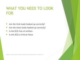 WHAT YOU NEED TO LOOK
FOR
 Are the limb leads hooked up correctly?
 Are the chest leads hooked up correctly?
 Is the ECG free of artifact.
 Is this ECG a Critical Value
JERIN.T.S, 3RD YEAR BSC NURSING, KRSMCON MANGALORE. PH:+919496743672
 