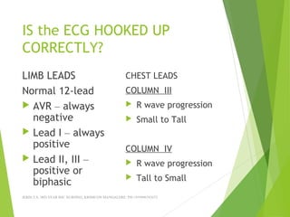 IS the ECG HOOKED UP
CORRECTLY?
LIMB LEADS
Normal 12-lead
 AVR – always
negative
 Lead I – always
positive
 Lead II, III –
positive or
biphasic
CHEST LEADS
COLUMN III
 R wave progression
 Small to Tall
COLUMN IV
 R wave progression
 Tall to Small
JERIN.T.S, 3RD YEAR BSC NURSING, KRSMCON MANGALORE. PH:+919496743672
 
