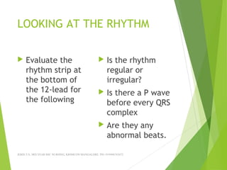 LOOKING AT THE RHYTHM
 Evaluate the
rhythm strip at
the bottom of
the 12-lead for
the following
 Is the rhythm
regular or
irregular?
 Is there a P wave
before every QRS
complex
 Are they any
abnormal beats.
JERIN.T.S, 3RD YEAR BSC NURSING, KRSMCON MANGALORE. PH:+919496743672
 