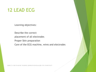 12 LEAD ECG
Learning objectives:
Describe the correct
placement of all electrodes
Proper Skin preparation
Care of the ECG machine, wires and electrodes
JERIN.T.S, 3RD YEAR BSC NURSING, KRSMCON MANGALORE. PH:+919496743672
 