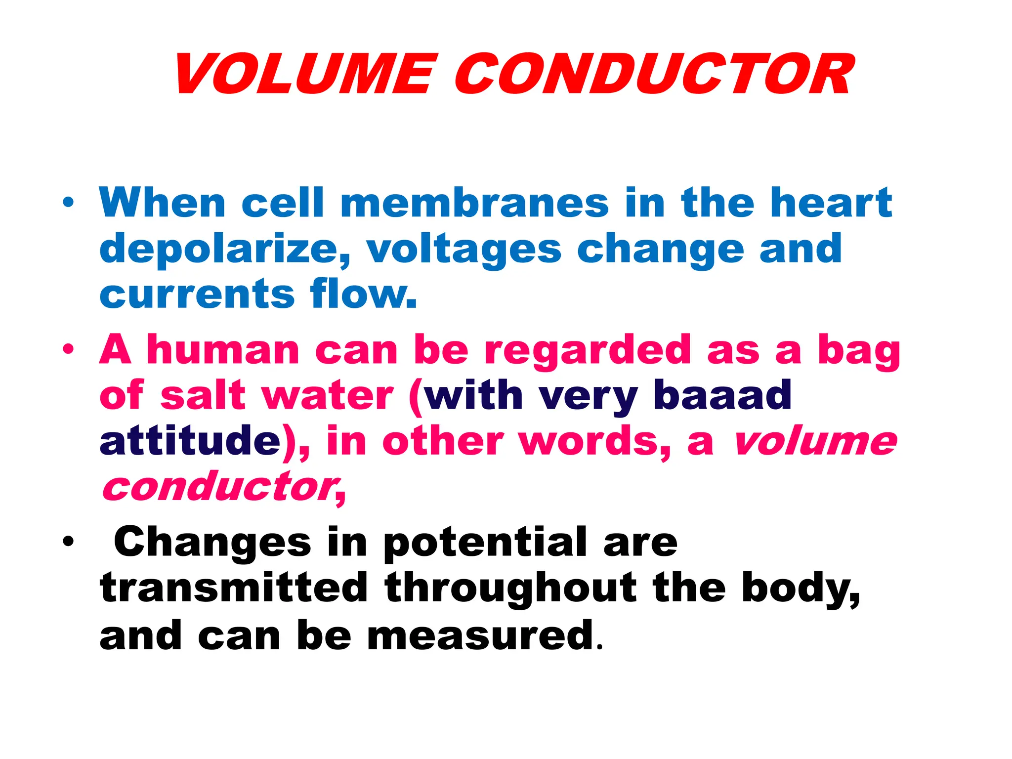 VOLUME CONDUCTOR
• When cell membranes in the heart
depolarize, voltages change and
currents flow.
• A human can be regarded as a bag
of salt water (with very baaad
attitude), in other words, a volume
conductor,
• Changes in potential are
transmitted throughout the body,
and can be measured.
 