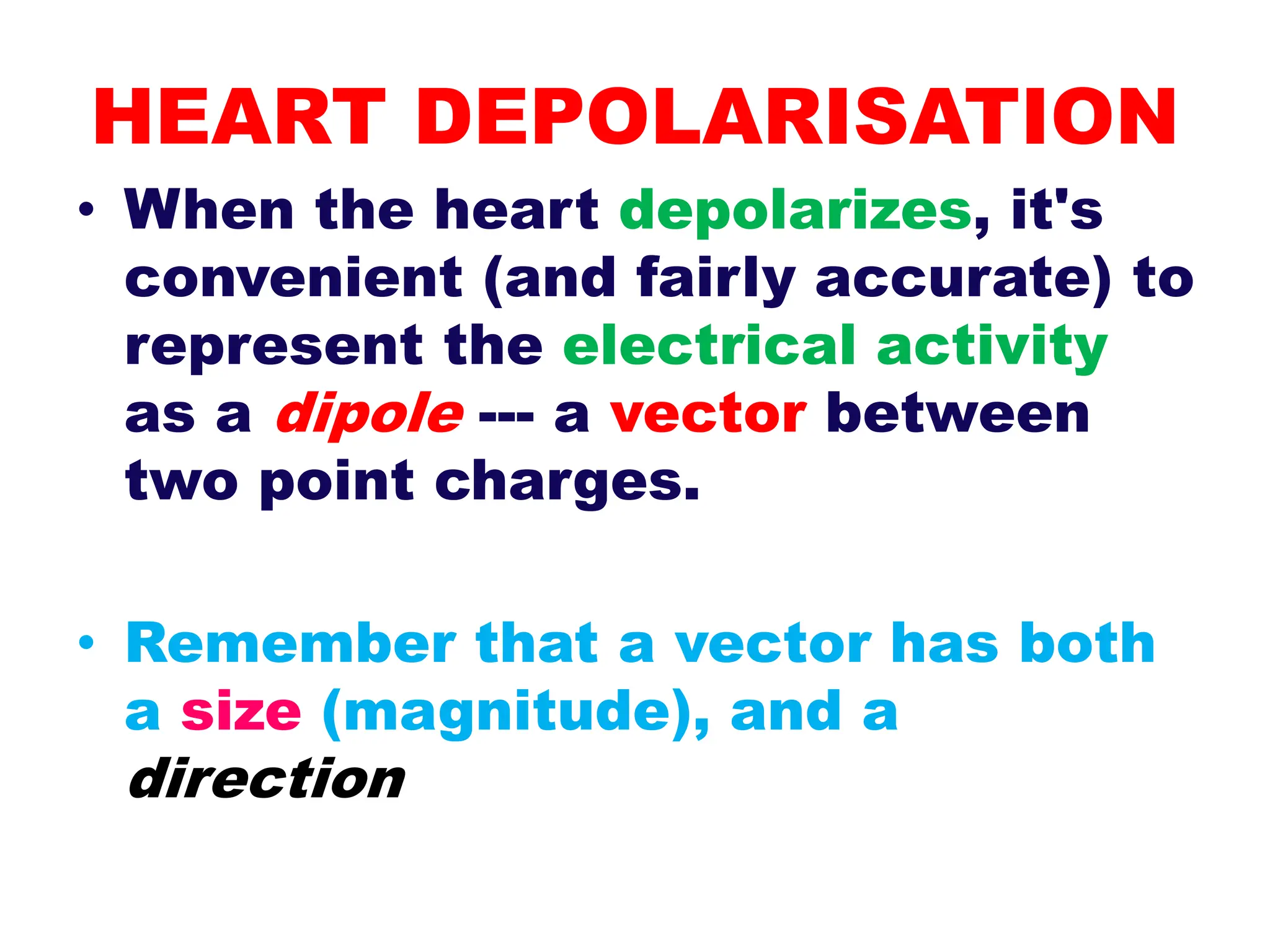 HEART DEPOLARISATION
• When the heart depolarizes, it's
convenient (and fairly accurate) to
represent the electrical activity
as a dipole --- a vector between
two point charges.
• Remember that a vector has both
a size (magnitude), and a
direction
 