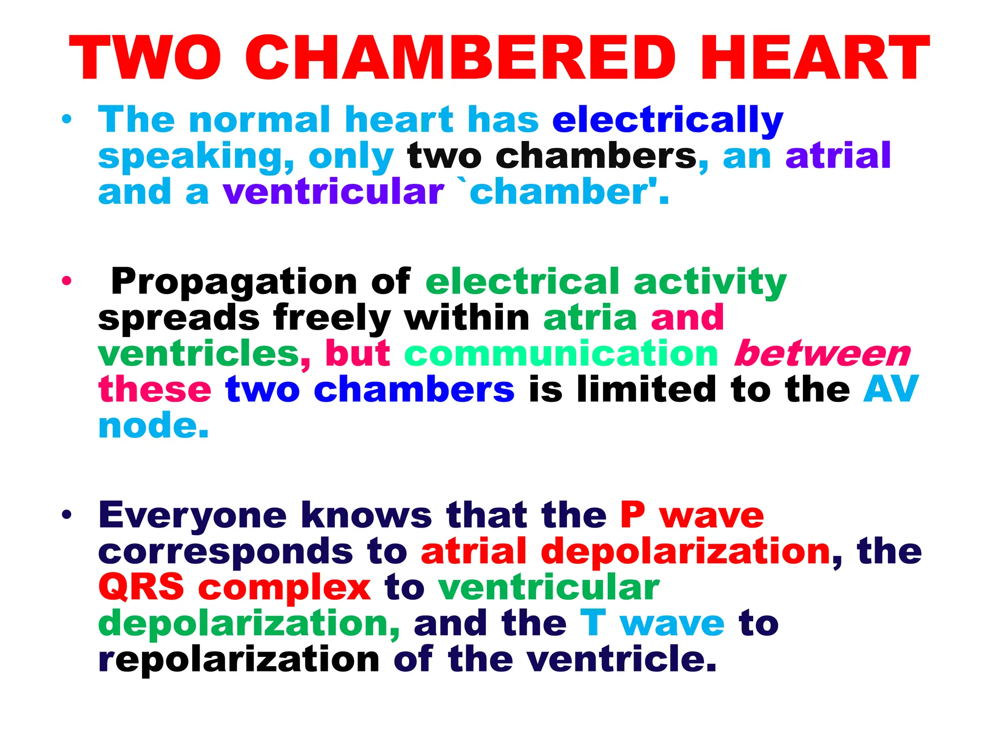 TWO CHAMBERED HEART
• The normal heart has electrically
speaking, only two chambers, an atrial
and a ventricular `chamber'.
• Propagation of electrical activity
spreads freely within atria and
ventricles, but communication between
these two chambers is limited to the AV
node.
• Everyone knows that the P wave
corresponds to atrial depolarization, the
QRS complex to ventricular
depolarization, and the T wave to
repolarization of the ventricle.
 