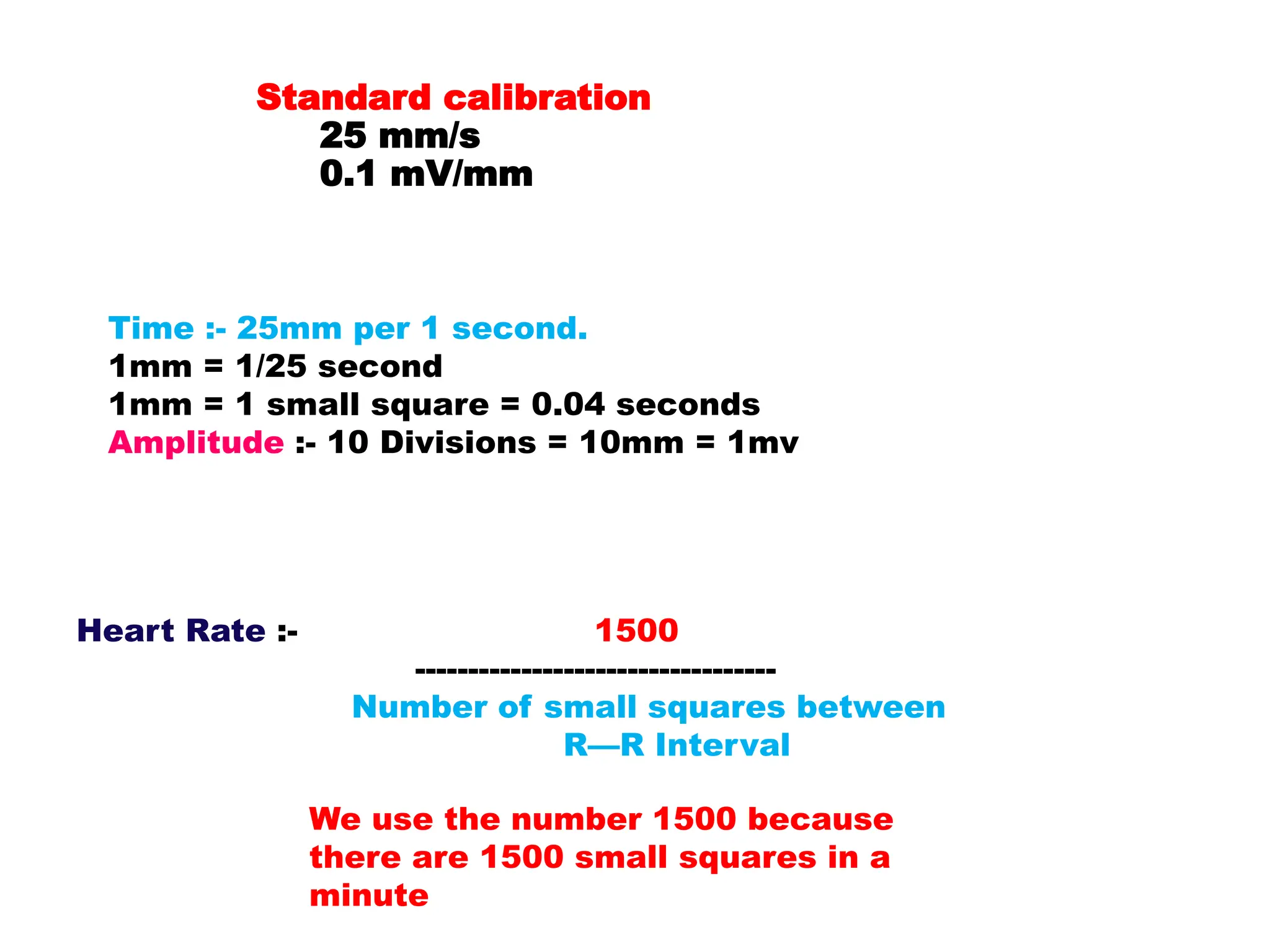 Heart Rate :- 1500
----------------------------------
Number of small squares between
R—R Interval
Time :- 25mm per 1 second.
1mm = 1/25 second
1mm = 1 small square = 0.04 seconds
Amplitude :- 10 Divisions = 10mm = 1mv
Standard calibration
25 mm/s
0.1 mV/mm
We use the number 1500 because
there are 1500 small squares in a
minute
 
