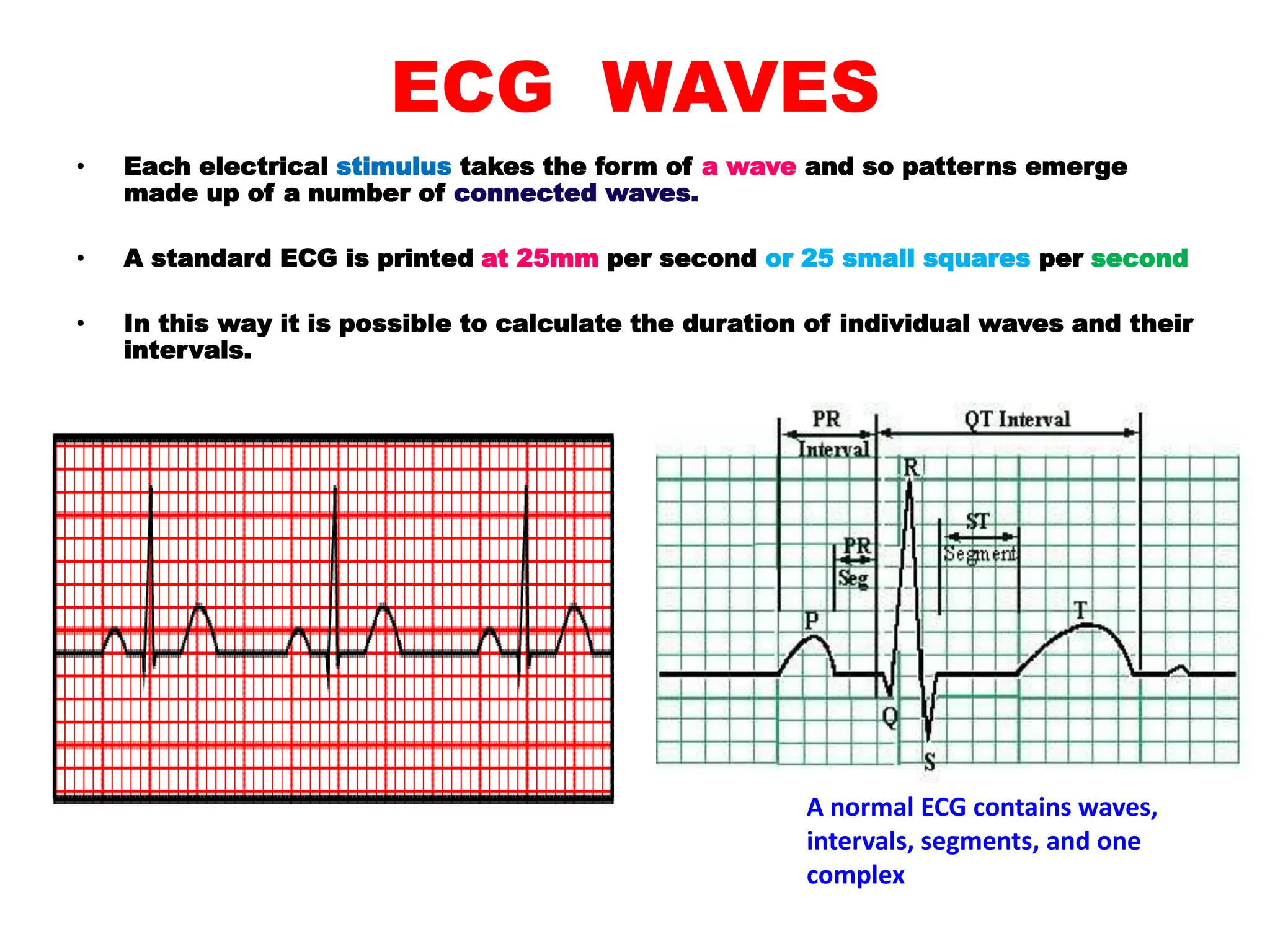 ECG WAVES
• Each electrical stimulus takes the form of a wave and so patterns emerge
made up of a number of connected waves.
• A standard ECG is printed at 25mm per second or 25 small squares per second
• In this way it is possible to calculate the duration of individual waves and their
intervals.
A normal ECG contains waves,
intervals, segments, and one
complex
 