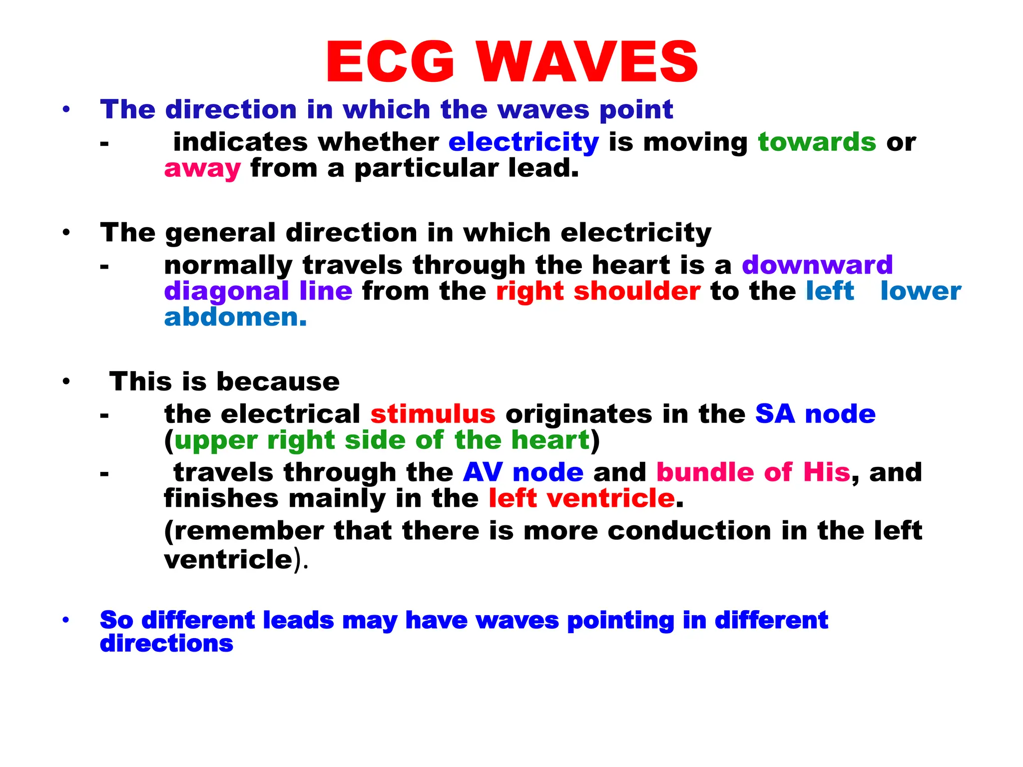 ECG WAVES
• The direction in which the waves point
- indicates whether electricity is moving towards or
away from a particular lead.
• The general direction in which electricity
- normally travels through the heart is a downward
diagonal line from the right shoulder to the left lower
abdomen.
• This is because
- the electrical stimulus originates in the SA node
(upper right side of the heart)
- travels through the AV node and bundle of His, and
finishes mainly in the left ventricle.
(remember that there is more conduction in the left
ventricle).
• So different leads may have waves pointing in different
directions
 
