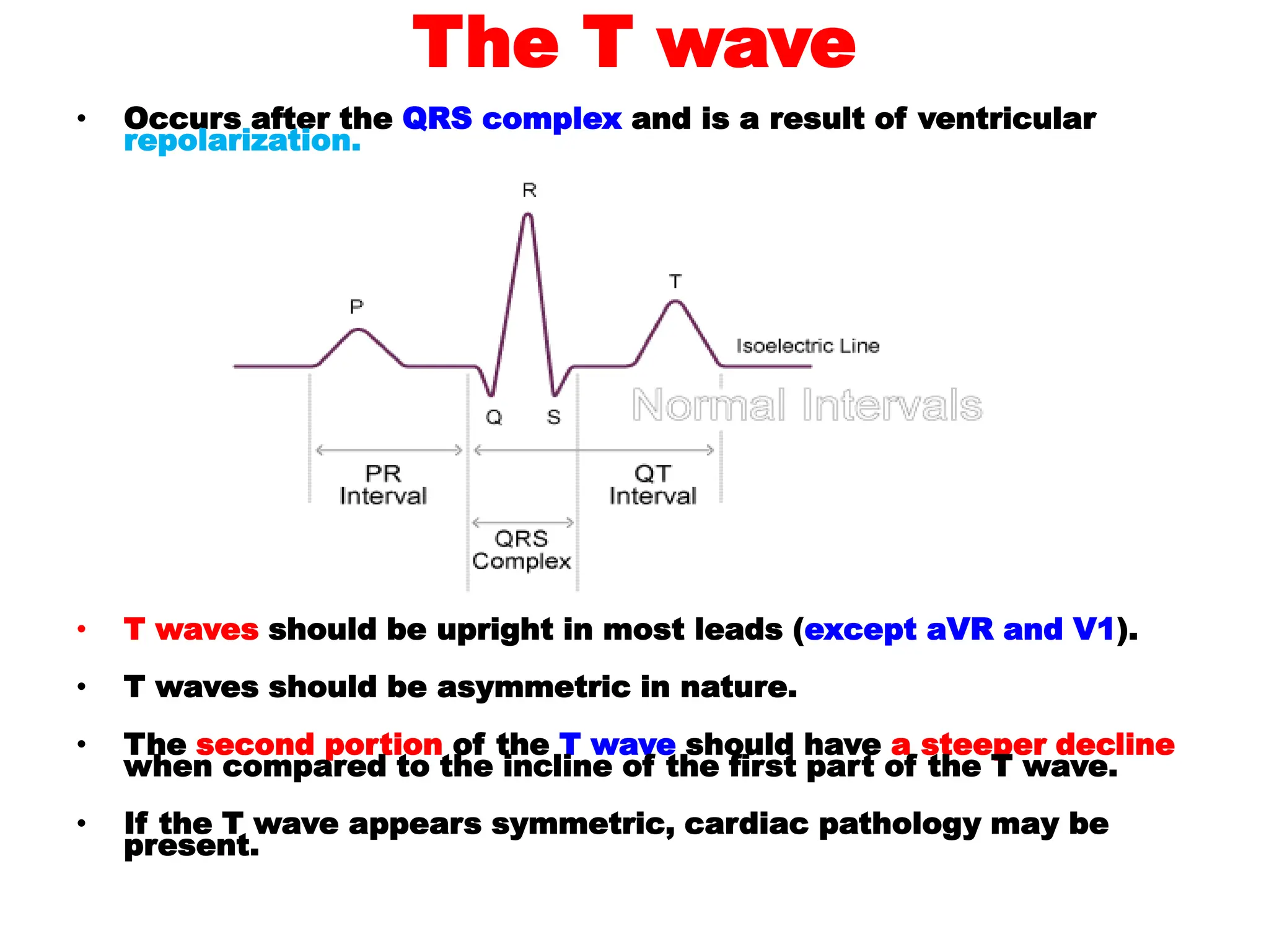 The T wave
• Occurs after the QRS complex and is a result of ventricular
repolarization.
• T waves should be upright in most leads (except aVR and V1).
• T waves should be asymmetric in nature.
• The second portion of the T wave should have a steeper decline
when compared to the incline of the first part of the T wave.
• If the T wave appears symmetric, cardiac pathology may be
present.
 