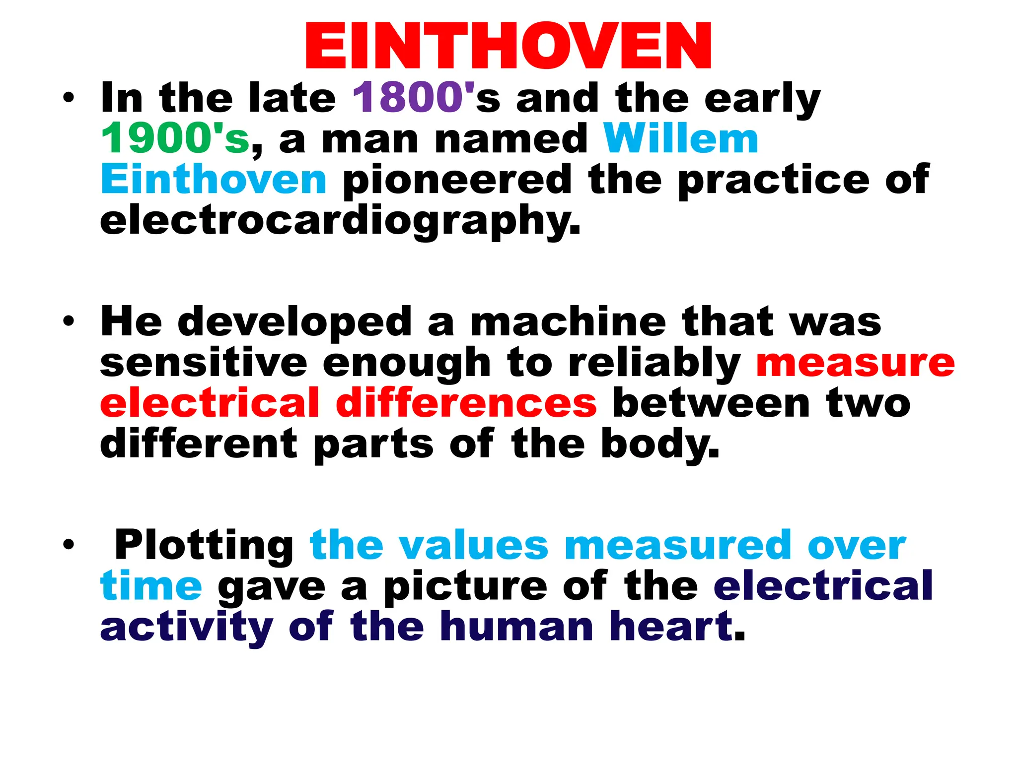 EINTHOVEN
• In the late 1800's and the early
1900's, a man named Willem
Einthoven pioneered the practice of
electrocardiography.
• He developed a machine that was
sensitive enough to reliably measure
electrical differences between two
different parts of the body.
• Plotting the values measured over
time gave a picture of the electrical
activity of the human heart.
 