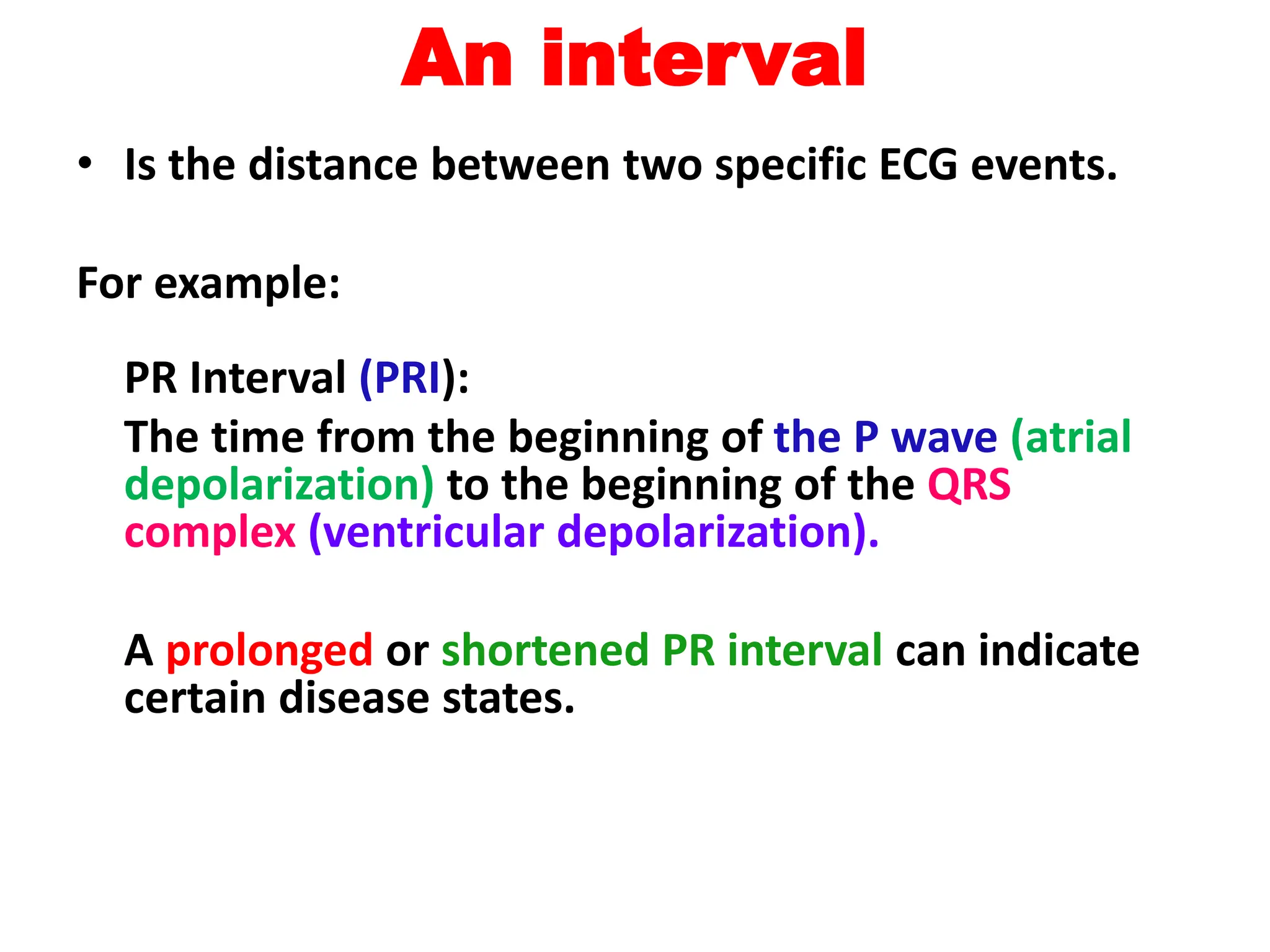 An interval
• Is the distance between two specific ECG events.
For example:
PR Interval (PRI):
The time from the beginning of the P wave (atrial
depolarization) to the beginning of the QRS
complex (ventricular depolarization).
A prolonged or shortened PR interval can indicate
certain disease states.
 