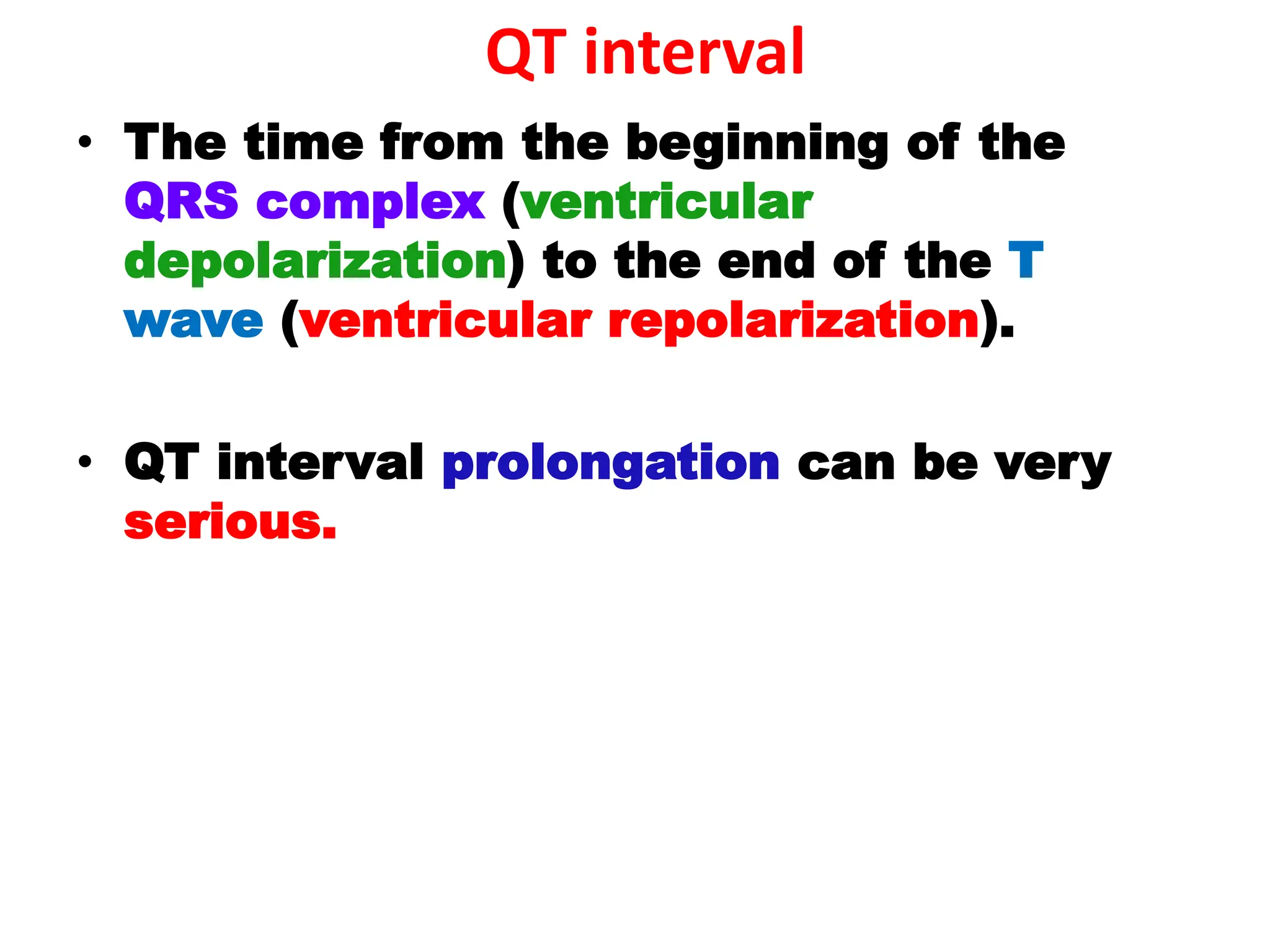 QT interval
• The time from the beginning of the
QRS complex (ventricular
depolarization) to the end of the T
wave (ventricular repolarization).
• QT interval prolongation can be very
serious.
 