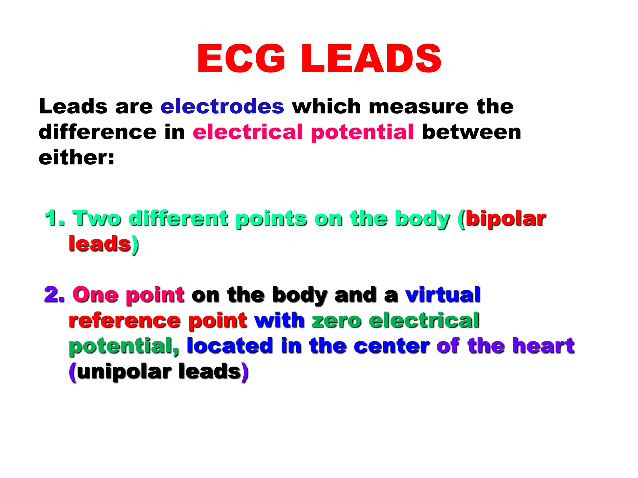 ECG LEADS
Leads are electrodes which measure the
difference in electrical potential between
either:
1. Two different points on the body (bipolar
leads)
2. One point on the body and a virtual
reference point with zero electrical
potential, located in the center of the heart
(unipolar leads)
 
