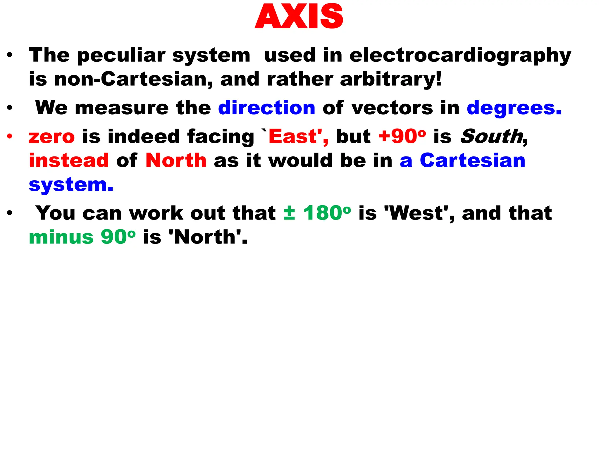 AXIS
• The peculiar system used in electrocardiography
is non-Cartesian, and rather arbitrary!
• We measure the direction of vectors in degrees.
• zero is indeed facing `East', but +90o is South,
instead of North as it would be in a Cartesian
system.
• You can work out that ± 180o is 'West', and that
minus 90o is 'North'.
 